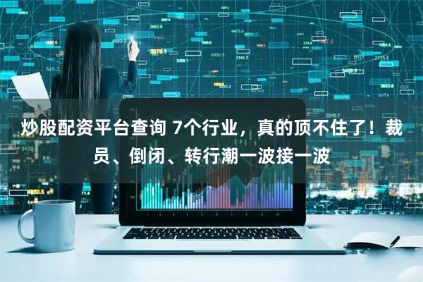 炒股配资平台查询 7个行业，真的顶不住了！裁员、倒闭、转行潮一波接一波