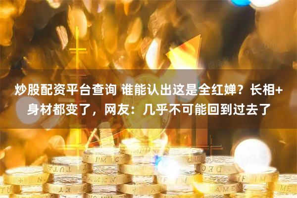 炒股配资平台查询 谁能认出这是全红婵？长相+身材都变了，网友：几乎不可能回到过去了