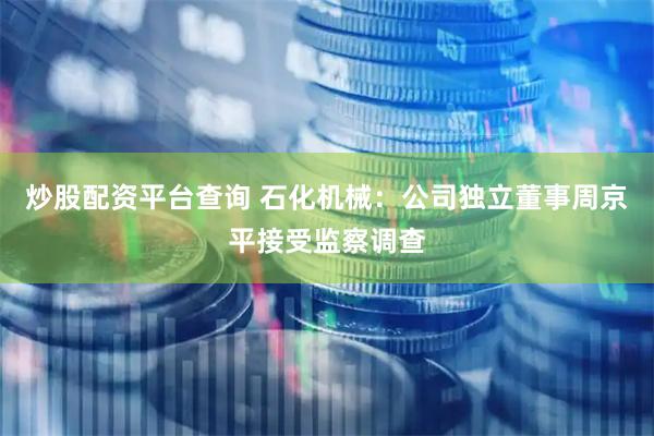 炒股配资平台查询 石化机械：公司独立董事周京平接受监察调查
