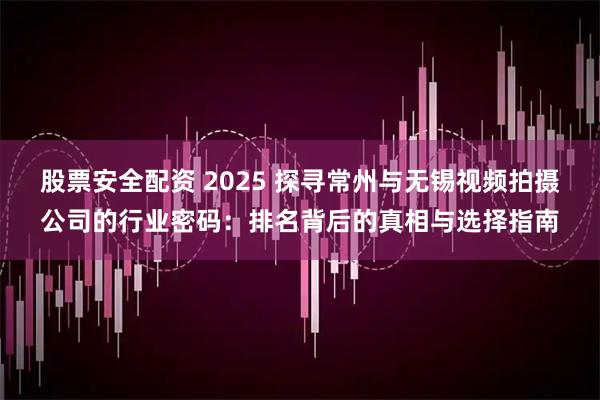 股票安全配资 2025 探寻常州与无锡视频拍摄公司的行业密码:排名背后的真相与选择指南