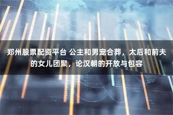 郑州股票配资平台 公主和男宠合葬,太后和前夫的女儿团聚,论汉朝的开放与包容