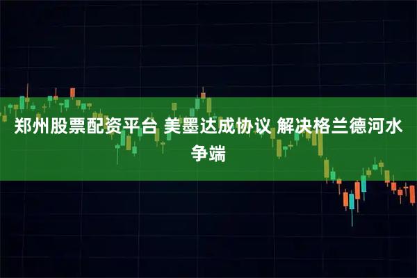 郑州股票配资平台 美墨达成协议 解决格兰德河水争端
