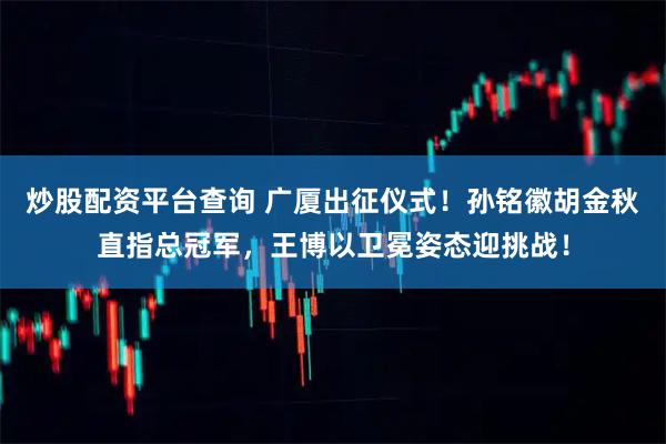 炒股配资平台查询 广厦出征仪式！孙铭徽胡金秋直指总冠军，王博以卫冕姿态迎挑战！