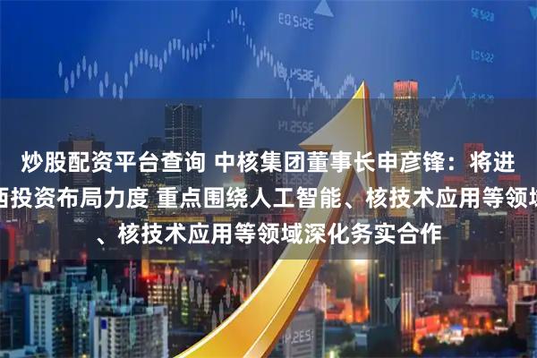 炒股配资平台查询 中核集团董事长申彦锋：将进一步加大在广西投资布局力度 重点围绕人工智能、核技术应用等领域深化务实合作