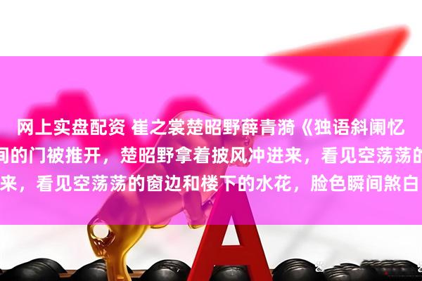 网上实盘配资 崔之裳楚昭野薛青漪《独语斜阑忆成灰》几乎是同时，雅间的门被推开，楚昭野拿着披风冲进来，看见空荡荡的窗边和楼下的水花，脸色瞬间煞白：“青漪！