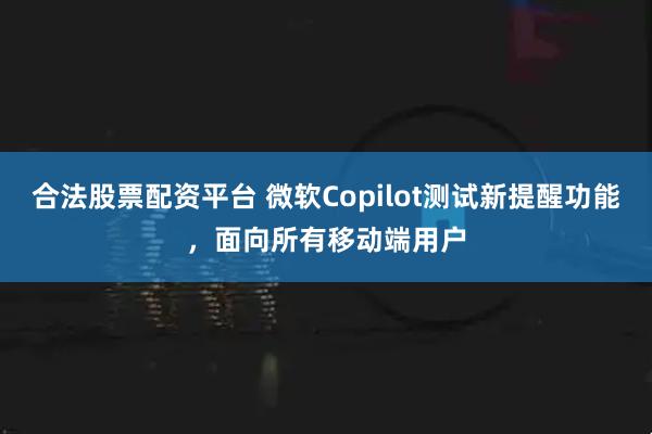 合法股票配资平台 微软Copilot测试新提醒功能，面向所有移动端用户