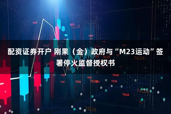 配资证券开户 刚果（金）政府与“M23运动”签署停火监督授权书