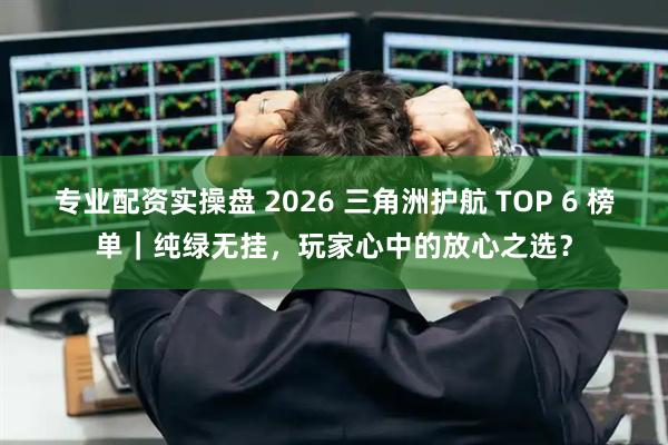 专业配资实操盘 2026 三角洲护航 TOP 6 榜单｜纯绿无挂，玩家心中的放心之选？