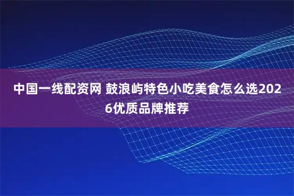 中国一线配资网 鼓浪屿特色小吃美食怎么选2026优质品牌推荐
