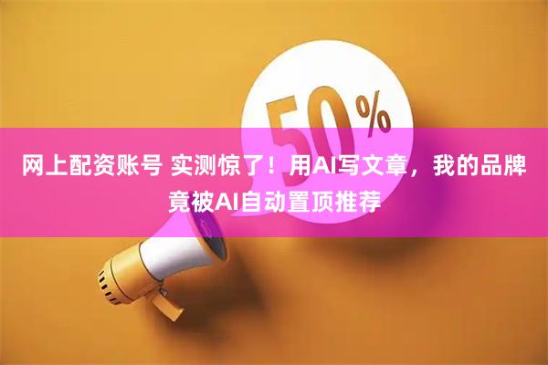 网上配资账号 实测惊了！用AI写文章，我的品牌竟被AI自动置顶推荐