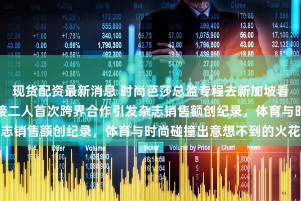 现货配资最新消息 时尚芭莎总监专程去新加坡看莎莎打球，周到亲自迎接二人首次跨界合作引发杂志销售额创纪录，体育与时尚碰撞出意想不到的火花