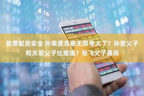 股票配资安全 孙策是否被无限夸大了？孙坚父子和关羽父子比谁强？张飞父子最弱