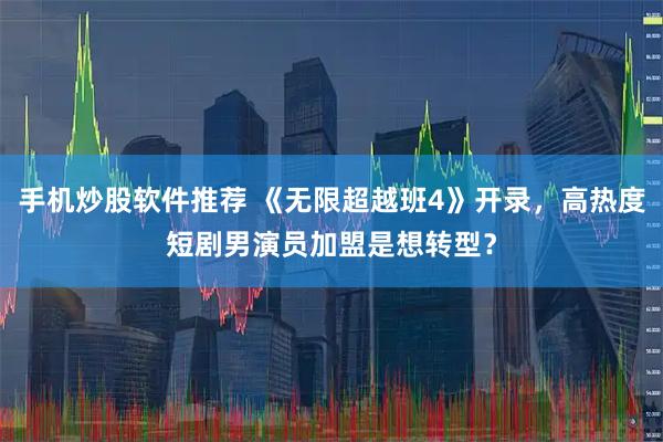 手机炒股软件推荐 《无限超越班4》开录，高热度短剧男演员加盟是想转型？