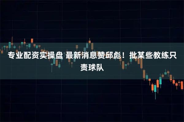 专业配资实操盘 最新消息赞邱彪！批某些教练只责球队