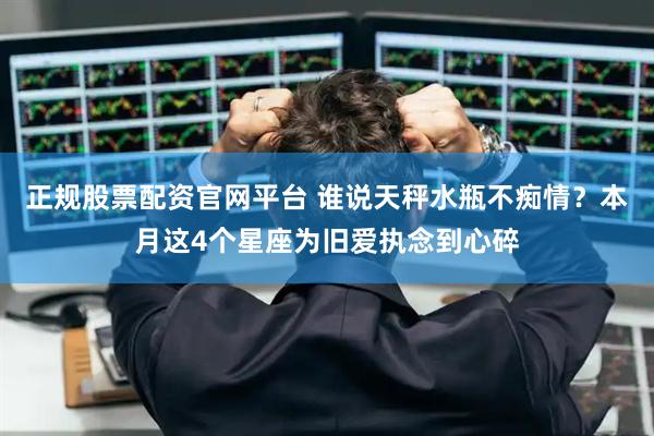 正规股票配资官网平台 谁说天秤水瓶不痴情？本月这4个星座为旧爱执念到心碎