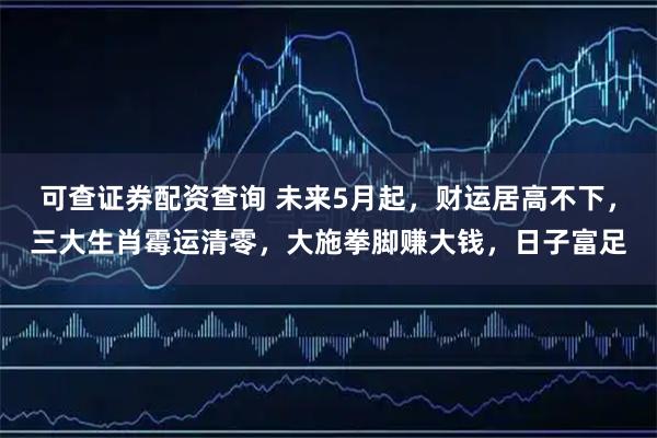 可查证券配资查询 未来5月起，财运居高不下，三大生肖霉运清零，大施拳脚赚大钱，日子富足
