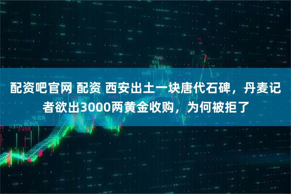 配资吧官网 配资 西安出土一块唐代石碑，丹麦记者欲出3000两黄金收购，为何被拒了