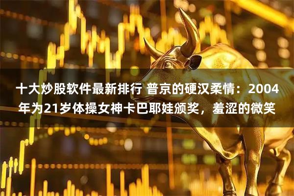 十大炒股软件最新排行 普京的硬汉柔情：2004年为21岁体操女神卡巴耶娃颁奖，羞涩的微笑